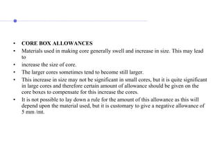 • CORE BOX ALLOWANCES
• Materials used in making core generally swell and increase in size. This may lead
to
• increase the size of core.
• The larger cores sometimes tend to become still larger.
• This increase in size may not be significant in small cores, but it is quite significant
in large cores and therefore certain amount of allowance should be given on the
core boxes to compensate for this increase the cores.
• It is not possible to lay down a rule for the amount of this allowance as this will
depend upon the material used, but it is customary to give a negative allowance of
5 mm /mt.
 