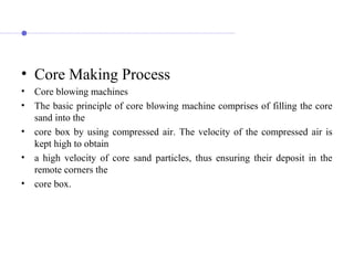 • Core Making Process
• Core blowing machines
• The basic principle of core blowing machine comprises of filling the core
sand into the
• core box by using compressed air. The velocity of the compressed air is
kept high to obtain
• a high velocity of core sand particles, thus ensuring their deposit in the
remote corners the
• core box.
 