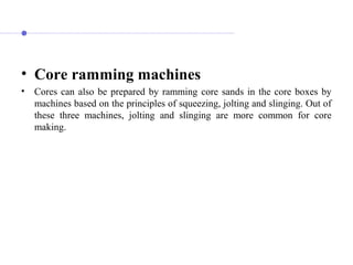 • Core ramming machines
• Cores can also be prepared by ramming core sands in the core boxes by
machines based on the principles of squeezing, jolting and slinging. Out of
these three machines, jolting and slinging are more common for core
making.
 