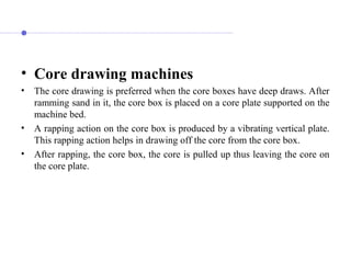 • Core drawing machines
• The core drawing is preferred when the core boxes have deep draws. After
ramming sand in it, the core box is placed on a core plate supported on the
machine bed.
• A rapping action on the core box is produced by a vibrating vertical plate.
This rapping action helps in drawing off the core from the core box.
• After rapping, the core box, the core is pulled up thus leaving the core on
the core plate.
 