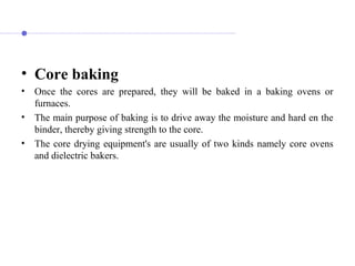 • Core baking
• Once the cores are prepared, they will be baked in a baking ovens or
furnaces.
• The main purpose of baking is to drive away the moisture and hard en the
binder, thereby giving strength to the core.
• The core drying equipment's are usually of two kinds namely core ovens
and dielectric bakers.
 