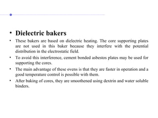 • Dielectric bakers
• These bakers are based on dielectric heating. The core supporting plates
are not used in this baker because they interfere with the potential
distribution in the electrostatic field.
• To avoid this interference, cement bonded asbestos plates may be used for
supporting the cores.
• The main advantage of these ovens is that they are faster in operation and a
good temperature control is possible with them.
• After baking of cores, they are smoothened using dextrin and water soluble
binders.
 
