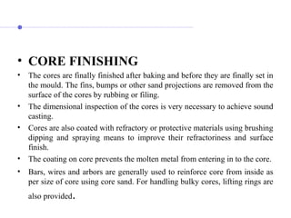 • CORE FINISHING
• The cores are finally finished after baking and before they are finally set in
the mould. The fins, bumps or other sand projections are removed from the
surface of the cores by rubbing or filing.
• The dimensional inspection of the cores is very necessary to achieve sound
casting.
• Cores are also coated with refractory or protective materials using brushing
dipping and spraying means to improve their refractoriness and surface
finish.
• The coating on core prevents the molten metal from entering in to the core.
• Bars, wires and arbors are generally used to reinforce core from inside as
per size of core using core sand. For handling bulky cores, lifting rings are
also provided.
 