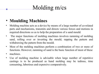 Molding m/cs
• Moulding Machines
• Molding machine acts as a device by means of a large number of co-related
parts and mechanisms, transmits and directs various forces and motions in
required directions so as to help the preparation of a sand mould.
• The major functions of molding machines involves ramming of molding
sand, rolling over or inverting the mould, rapping the pattern and
withdrawing the pattern from the mould.
• Most of the molding machines perform a combination of two or more of
functions. However, ramming of sand is the basic function of most of these
• machines.
• Use of molding machine is advisable when large number of repetitive
castings is to be produced as hand molding may be tedious, time
consuming, laborious and expensive comparatively.
 