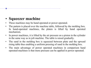 • Squeezer machine
• These machines may be hand operated or power operated.
• The pattern is placed over the machine table, followed by the molding box.
In hand-operated machines, the platen is lifted by hand operated
mechanism.
• In power machines, it is lifted by the air pressure on a piston in the cylinder
in the same way as in jolt machine. The table is raised gradually.
• The sand in the molding box is squeezed between plate and the upward
rising table thus enabling a uniform pressing of sand in the molding box.
• The main advantage of power operated machines in comparison hand
operated machines is that more pressure can be applied in power operated.
 