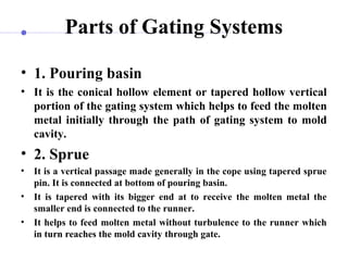 Parts of Gating Systems
• 1. Pouring basin
• It is the conical hollow element or tapered hollow vertical
portion of the gating system which helps to feed the molten
metal initially through the path of gating system to mold
cavity.
• 2. Sprue
• It is a vertical passage made generally in the cope using tapered sprue
pin. It is connected at bottom of pouring basin.
• It is tapered with its bigger end at to receive the molten metal the
smaller end is connected to the runner.
• It helps to feed molten metal without turbulence to the runner which
in turn reaches the mold cavity through gate.
 