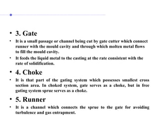 • 3. Gate
• It is a small passage or channel being cut by gate cutter which connect
runner with the mould cavity and through which molten metal flows
to fill the mould cavity.
• It feeds the liquid metal to the casting at the rate consistent with the
rate of solidification.
• 4. Choke
• It is that part of the gating system which possesses smallest cross
section area. In choked system, gate serves as a choke, but in free
gating system sprue serves as a choke.
• 5. Runner
• It is a channel which connects the sprue to the gate for avoiding
turbulence and gas entrapment.
 