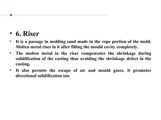 • 6. Riser
• It is a passage in molding sand made in the cope portion of the mold.
Molten metal rises in it after filling the mould cavity completely.
• The molten metal in the riser compensates the shrinkage during
solidification of the casting thus avoiding the shrinkage defect in the
casting.
• It also permits the escape of air and mould gases. It promotes
directional solidification too.
 
