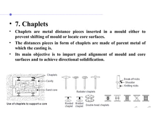 • 7. Chaplets
• Chaplets are metal distance pieces inserted in a mould either to
prevent shifting of mould or locate core surfaces.
• The distances pieces in form of chaplets are made of parent metal of
which the casting is.
• Its main objective is to impart good alignment of mould and core
surfaces and to achieve directional solidification.
 
