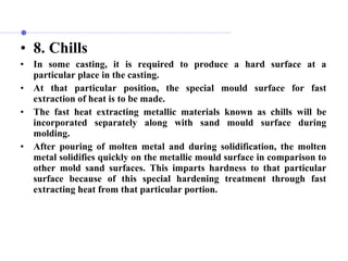 • 8. Chills
• In some casting, it is required to produce a hard surface at a
particular place in the casting.
• At that particular position, the special mould surface for fast
extraction of heat is to be made.
• The fast heat extracting metallic materials known as chills will be
incorporated separately along with sand mould surface during
molding.
• After pouring of molten metal and during solidification, the molten
metal solidifies quickly on the metallic mould surface in comparison to
other mold sand surfaces. This imparts hardness to that particular
surface because of this special hardening treatment through fast
extracting heat from that particular portion.
 
