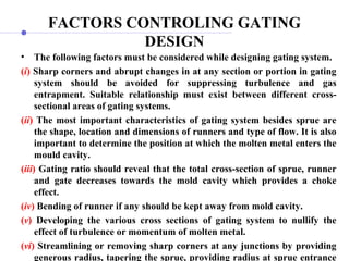 FACTORS CONTROLING GATING
DESIGN
• The following factors must be considered while designing gating system.
(i) Sharp corners and abrupt changes in at any section or portion in gating
system should be avoided for suppressing turbulence and gas
entrapment. Suitable relationship must exist between different cross-
sectional areas of gating systems.
(ii) The most important characteristics of gating system besides sprue are
the shape, location and dimensions of runners and type of flow. It is also
important to determine the position at which the molten metal enters the
mould cavity.
(iii) Gating ratio should reveal that the total cross-section of sprue, runner
and gate decreases towards the mold cavity which provides a choke
effect.
(iv) Bending of runner if any should be kept away from mold cavity.
(v) Developing the various cross sections of gating system to nullify the
effect of turbulence or momentum of molten metal.
(vi) Streamlining or removing sharp corners at any junctions by providing
generous radius, tapering the sprue, providing radius at sprue entrance
 