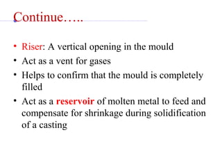 Continue…..
• Riser: A vertical opening in the mould
• Act as a vent for gases
• Helps to confirm that the mould is completely 
filled
• Act as a reservoir of molten metal to feed and 
compensate for shrinkage during solidification 
of a casting
 