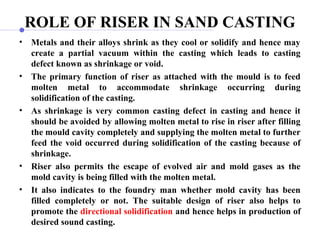 ROLE OF RISER IN SAND CASTING
• Metals and their alloys shrink as they cool or solidify and hence may
create a partial vacuum within the casting which leads to casting
defect known as shrinkage or void.
• The primary function of riser as attached with the mould is to feed
molten metal to accommodate shrinkage occurring during
solidification of the casting.
• As shrinkage is very common casting defect in casting and hence it
should be avoided by allowing molten metal to rise in riser after filling
the mould cavity completely and supplying the molten metal to further
feed the void occurred during solidification of the casting because of
shrinkage.
• Riser also permits the escape of evolved air and mold gases as the
mold cavity is being filled with the molten metal.
• It also indicates to the foundry man whether mold cavity has been
filled completely or not. The suitable design of riser also helps to
promote the directional solidification and hence helps in production of
desired sound casting.
 