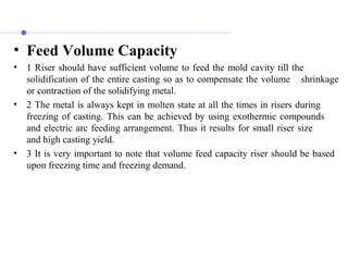• Feed Volume Capacity
• 1 Riser should have sufficient volume to feed the mold cavity till the
solidification of the entire casting so as to compensate the volume shrinkage
or contraction of the solidifying metal.
• 2 The metal is always kept in molten state at all the times in risers during
freezing of casting. This can be achieved by using exothermic compounds
and electric arc feeding arrangement. Thus it results for small riser size
and high casting yield.
• 3 It is very important to note that volume feed capacity riser should be based
upon freezing time and freezing demand.
 