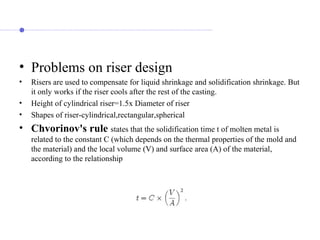 • Problems on riser design
• Risers are used to compensate for liquid shrinkage and solidification shrinkage. But
it only works if the riser cools after the rest of the casting.
• Height of cylindrical riser=1.5x Diameter of riser
• Shapes of riser-cylindrical,rectangular,spherical
• Chvorinov's rule states that the solidification time t of molten metal is
related to the constant C (which depends on the thermal properties of the mold and
the material) and the local volume (V) and surface area (A) of the material,
according to the relationship
 