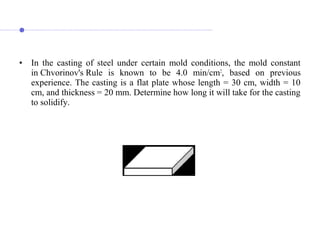 • In the casting of steel under certain mold conditions, the mold constant
in Chvorinov's Rule is known to be 4.0 min/cm2
, based on previous
experience. The casting is a flat plate whose length = 30 cm, width = 10
cm, and thickness = 20 mm. Determine how long it will take for the casting
to solidify.
 