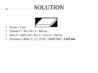 SOLUTION
• 20 mm = 2 cm
• Volume V = 30 x 10 x 2 = 600 cm3
• Area A = 2(30 x 10 + 30 x 2 + 10 x 2) = 760 cm2
• Chvorinov’s Rule: TTS = Cm (V/A)2
= 4(600/760)2
= 2.493 min
 