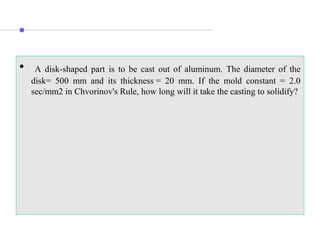 • A disk-shaped part is to be cast out of aluminum. The diameter of the
disk= 500 mm and its thickness = 20 mm. If the mold constant = 2.0
sec/mm2 in Chvorinov's Rule, how long will it take the casting to solidify?
 