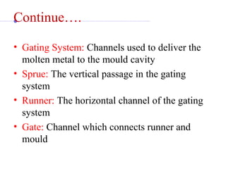 Continue….
• Gating System: Channels used to deliver the 
molten metal to the mould cavity
• Sprue: The vertical passage in the gating 
system
• Runner: The horizontal channel of the gating 
system
• Gate: Channel which connects runner and 
mould
 