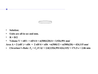 • Solution:
• Units are all in sec and mm.
• R = D/2
• Volume V = πR2
t = πD2
t/4 = π(500)2
(20)/4 = 3,926,991 mm3
Area A = 2 (πR2
) + πDt = 2 πD2
/4 + πDt =π(500)2
/2 + π(500)(20) = 424,115 mm2
• Chvorinov’s Rule: TTS = Cm (V/A)2
= 2.0(3,926,991/424,115)2
= 171.5 s = 2.86 min
 