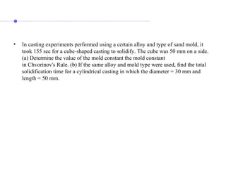 • In casting experiments performed using a certain alloy and type of sand mold, it
took 155 sec for a cube-shaped casting to solidify. The cube was 50 mm on a side.
(a) Determine the value of the mold constant the mold constant
in Chvorinov's Rule. (b) If the same alloy and mold type were used, find the total
solidification time for a cylindrical casting in which the diameter = 30 mm and
length = 50 mm.
 