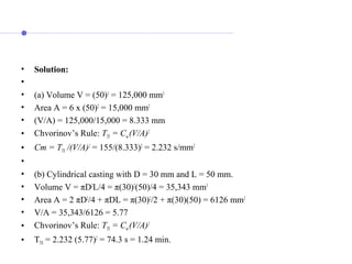 • Solution:
•
• (a) Volume V = (50)3
= 125,000 mm3
• Area A = 6 x (50)2
= 15,000 mm2
• (V/A) = 125,000/15,000 = 8.333 mm
• Chvorinov’s Rule: TTS = Cm (V/A)2
• Cm = TTS /(V/A)2
= 155/(8.333)2
= 2.232 s/mm2
•
• (b) Cylindrical casting with D = 30 mm and L = 50 mm.
• Volume V = πD2
L/4 = π(30)2
(50)/4 = 35,343 mm3
• Area A = 2 πD2
/4 + πDL = π(30)2
/2 + π(30)(50) = 6126 mm2
• V/A = 35,343/6126 = 5.77
• Chvorinov’s Rule: TTS = Cm (V/A)2
• TTS = 2.232 (5.77)2
= 74.3 s = 1.24 min.
 