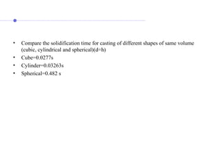 • Compare the solidification time for casting of different shapes of same volume
(cubic, cylindrical and spherical)(d=h)
• Cube=0.0277s
• Cylinder=0.03263s
• Spherical=0.482 s
 