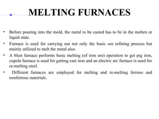 MELTING FURNACES
• Before pouring into the mold, the metal to be casted has to be in the molten or
liquid state.
• Furnace is used for carrying out not only the basic ore refining process but
mainly utilized to melt the metal also.
• A blast furnace performs basic melting (of iron ore) operation to get pig iron,
cupola furnace is used for getting cast iron and an electric arc furnace is used for
re-melting steel.
• Different furnaces are employed for melting and re-melting ferrous and
nonferrous materials.
 