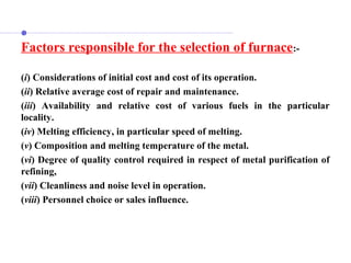 Factors responsible for the selection of furnace:-
(i) Considerations of initial cost and cost of its operation.
(ii) Relative average cost of repair and maintenance.
(iii) Availability and relative cost of various fuels in the particular
locality.
(iv) Melting efficiency, in particular speed of melting.
(v) Composition and melting temperature of the metal.
(vi) Degree of quality control required in respect of metal purification of
refining,
(vii) Cleanliness and noise level in operation.
(viii) Personnel choice or sales influence.
 