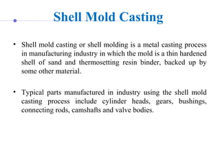Shell Mold Casting
• Shell mold casting or shell molding is a metal casting process
in manufacturing industry in which the mold is a thin hardened
shell of sand and thermosetting resin binder, backed up by
some other material.
• Typical parts manufactured in industry using the shell mold
casting process include cylinder heads, gears, bushings,
connecting rods, camshafts and valve bodies.
 