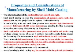 Properties and Considerations of
Manufacturing by Shell Mold Casting
• The internal surface of the shell mold is very smooth and rigid.
• Shell mold casting enables the manufacture of complex parts with thin
sections and smaller projections than green sand mold casting.
• Manufacturing with the shell mold process also imparts high dimensional
accuracy. Tolerances of .010 inches (.25mm) are possible. Further machining
is usually unnecessary when casting by this process.
• Shell sand molds are less permeable than green sand molds and binder may
produce a large volume of gas as it contacts the molten metal being poured
for the casting. For these reasons, shell molds should be well ventilated.
• The expense of shell mold casting is increased by the cost of the thermosetting
resin binder, but decreased by the fact that only a small percentage of sand is
used compared to other sand casting processes.
• Shell mold casting processes are easily automated.
• manufacturing by shell casting may be economical for large batch production.
 
