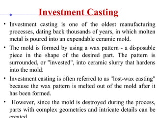 Investment Casting
• Investment casting is one of the oldest manufacturing
processes, dating back thousands of years, in which molten
metal is poured into an expendable ceramic mold.
• The mold is formed by using a wax pattern - a disposable
piece in the shape of the desired part. The pattern is
surrounded, or "invested", into ceramic slurry that hardens
into the mold.
• Investment casting is often referred to as "lost-wax casting"
because the wax pattern is melted out of the mold after it
has been formed.
• However, since the mold is destroyed during the process,
parts with complex geometries and intricate details can be
 
