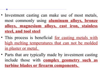 • Investment casting can make use of most metals,
most commonly using aluminum alloys, bronze
alloys, magnesium alloys, cast iron, stainless
steel, and tool steel
• This process is beneficial for casting metals with
high melting temperatures that can not be molded
in plaster or metal.
• Parts that are typically made by investment casting
include those with complex geometry such as
turbine blades or firearm components.
 
