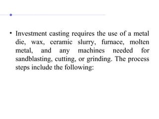 • Investment casting requires the use of a metal
die, wax, ceramic slurry, furnace, molten
metal, and any machines needed for
sandblasting, cutting, or grinding. The process
steps include the following:
 
