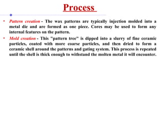 Process
• Pattern creation - The wax patterns are typically injection molded into a
metal die and are formed as one piece. Cores may be used to form any
internal features on the pattern.
• Mold creation - This "pattern tree" is dipped into a slurry of fine ceramic
particles, coated with more coarse particles, and then dried to form a
ceramic shell around the patterns and gating system. This process is repeated
until the shell is thick enough to withstand the molten metal it will encounter.
 