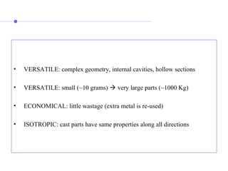 •  VERSATILE: complex geometry, internal cavities, hollow sections
•  VERSATILE: small (~10 grams)  very large parts (~1000 Kg)
•  ECONOMICAL: little wastage (extra metal is re-used)
•  ISOTROPIC: cast parts have same properties along all directions
 