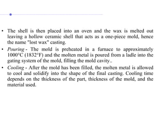 • The shell is then placed into an oven and the wax is melted out
leaving a hollow ceramic shell that acts as a one-piece mold, hence
the name "lost wax" casting.
• Pouring - The mold is preheated in a furnace to approximately
1000°C (1832°F) and the molten metal is poured from a ladle into the
gating system of the mold, filling the mold cavity..
• Cooling - After the mold has been filled, the molten metal is allowed
to cool and solidify into the shape of the final casting. Cooling time
depends on the thickness of the part, thickness of the mold, and the
material used.
 