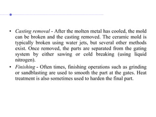 • Casting removal - After the molten metal has cooled, the mold
can be broken and the casting removed. The ceramic mold is
typically broken using water jets, but several other methods
exist. Once removed, the parts are separated from the gating
system by either sawing or cold breaking (using liquid
nitrogen).
• Finishing - Often times, finishing operations such as grinding
or sandblasting are used to smooth the part at the gates. Heat
treatment is also sometimes used to harden the final part.
 