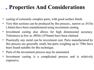 Properties And Considerations
• casting of extremely complex parts, with good surface finish.
• Very thin sections can be produced by this process , narrow as .015in
(.4mm) have been manufactured using investment casting.
• Investment casting also allows for high dimensional accuracy.
Tolerances as low as .003in (.076mm) have been claimed.
• Practically any metal can be investment cast. Parts manufactured by
this process are generally small, but parts weighing up to 75lbs have
been found suitable for this technique.
• Parts of the investment process may be automated.
• Investment casting is a complicated process and is relatively
expensive.
 