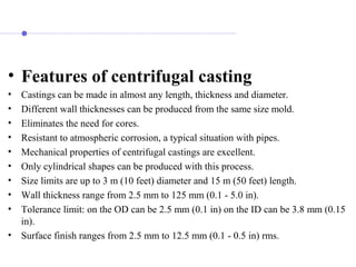 • Features of centrifugal casting
• Castings can be made in almost any length, thickness and diameter.
• Different wall thicknesses can be produced from the same size mold.
• Eliminates the need for cores.
• Resistant to atmospheric corrosion, a typical situation with pipes.
• Mechanical properties of centrifugal castings are excellent.
• Only cylindrical shapes can be produced with this process.
• Size limits are up to 3 m (10 feet) diameter and 15 m (50 feet) length.
• Wall thickness range from 2.5 mm to 125 mm (0.1 - 5.0 in).
• Tolerance limit: on the OD can be 2.5 mm (0.1 in) on the ID can be 3.8 mm (0.15
in).
• Surface finish ranges from 2.5 mm to 12.5 mm (0.1 - 0.5 in) rms.
 