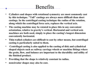 Benefits
• Cylinders and shapes with rotational symmetry are most commonly cast
by this technique. "Tall" castings are always more difficult than short
castings. In the centrifugal casting technique the radius of the rotation,
along which the centrifugal force acts, replaces the vertical axis.
• The casting machine may be rotated to place this in any convenient
orientation, relative to gravity's vertical. Horizontal and vertical axis
machines are both used, simply to place the casting's longest dimension
conveniently horizontal.
• Thin-walled cylinders are difficult to cast by other means, but centrifugal
casting is particularly suited to them.
• Centrifugal casting is also applied to the casting of disk and cylindrical
shaped objects such as railway carriage wheels or machine fittings where
the grain, flow, and balance are important to the durability and utility of
the finished product.
• Providing that the shape is relatively constant in radius.
• noncircular shapes may also be cast.
 