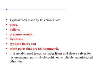• Typical parts made by this process are
• pipes,
• boilers,
• pressure vessels ,
• flywheels,
• cylinder liners and
• other parts that are axi-symmetric.
• It is notably used to cast cylinder liners and sleeve valves for
piston engines, parts which could not be reliably manufactured
otherwise.
 