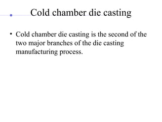 Cold chamber die casting
• Cold chamber die casting is the second of the
two major branches of the die casting
manufacturing process.
 