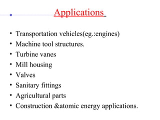 Applications 
• Transportation vehicles(eg.:engines)
• Machine tool structures.
• Turbine vanes
• Mill housing
• Valves
• Sanitary fittings
• Agricultural parts
• Construction &atomic energy applications.
 