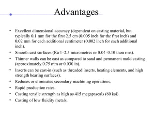 Advantages
• Excellent dimensional accuracy (dependent on casting material, but
typically 0.1 mm for the first 2.5 cm (0.005 inch for the first inch) and
0.02 mm for each additional centimeter (0.002 inch for each additional
inch).
• Smooth cast surfaces (Ra 1–2.5 micrometres or 0.04–0.10 thou rms).
• Thinner walls can be cast as compared to sand and permanent mold casting
(approximately 0.75 mm or 0.030 in).
• Inserts can be cast-in (such as threaded inserts, heating elements, and high
strength bearing surfaces).
• Reduces or eliminates secondary machining operations.
• Rapid production rates.
• Casting tensile strength as high as 415 megapascals (60 ksi).
• Casting of low fluidity metals.
 