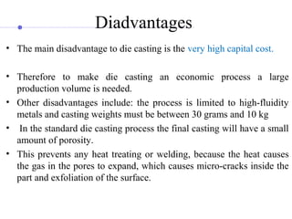 Diadvantages
• The main disadvantage to die casting is the very high capital cost.
• Therefore to make die casting an economic process a large
production volume is needed.
• Other disadvantages include: the process is limited to high-fluidity
metals and casting weights must be between 30 grams and 10 kg
• In the standard die casting process the final casting will have a small
amount of porosity.
• This prevents any heat treating or welding, because the heat causes
the gas in the pores to expand, which causes micro-cracks inside the
part and exfoliation of the surface.
 