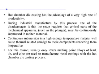 • Hot chamber die casting has the advantage of a very high rate of
productivity.
• During industrial manufacture by this process one of the
disadvantages is that the setup requires that critical parts of the
mechanical apparatus, (such as the plunger), must be continuously
submersed in molten material.
• Continuous submersion in a high enough temperature material will
cause thermal related damage to these components rendering them
inoperative.
• For this reason, usually only lower melting point alloys of lead,
tin, and zinc are used to manufacture metal castings with the hot
chamber die casting process.
 