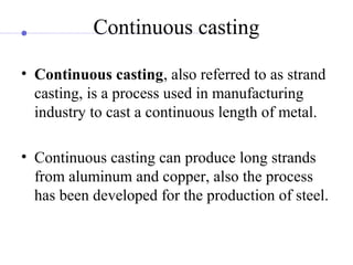 Continuous casting
• Continuous casting, also referred to as strand
casting, is a process used in manufacturing
industry to cast a continuous length of metal.
• Continuous casting can produce long strands
from aluminum and copper, also the process
has been developed for the production of steel.
 