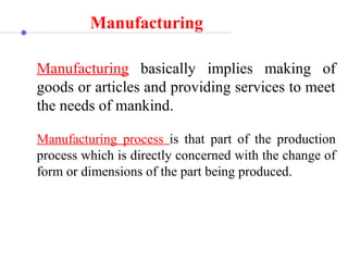 Manufacturing 
Manufacturing  basically  implies  making  of 
goods or articles and providing services to meet 
the needs of mankind.
Manufacturing  process  is  that  part  of  the  production 
process which is directly concerned with the change of 
form or dimensions of the part being produced.
 