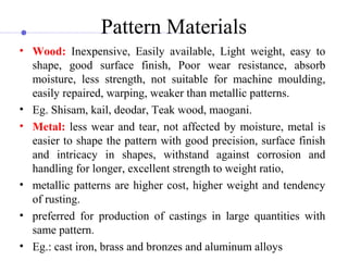 Pattern Materials
• Wood: Inexpensive,  Easily  available,  Light  weight,  easy  to 
shape,  good  surface  finish,  Poor  wear  resistance,  absorb 
moisture,  less  strength,  not  suitable  for  machine  moulding, 
easily repaired, warping, weaker than metallic patterns.
• Eg. Shisam, kail, deodar, Teak wood, maogani.
• Metal: less wear and tear, not affected by moisture, metal is 
easier to shape the pattern with good precision, surface finish 
and  intricacy  in  shapes,  withstand  against  corrosion  and 
handling for longer, excellent strength to weight ratio, 
• metallic patterns are higher cost, higher weight and tendency 
of rusting.
• preferred  for  production  of  castings  in  large  quantities  with 
same pattern.
• Eg.: cast iron, brass and bronzes and aluminum alloys
 